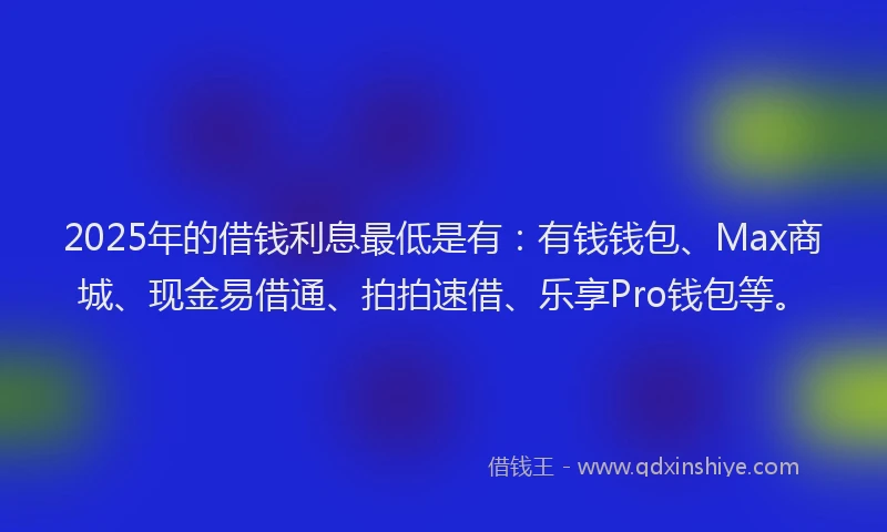 2025年的借钱利息最低是有：有钱钱包、Max商城、现金易借通、拍拍速借、乐享Pro钱包等。