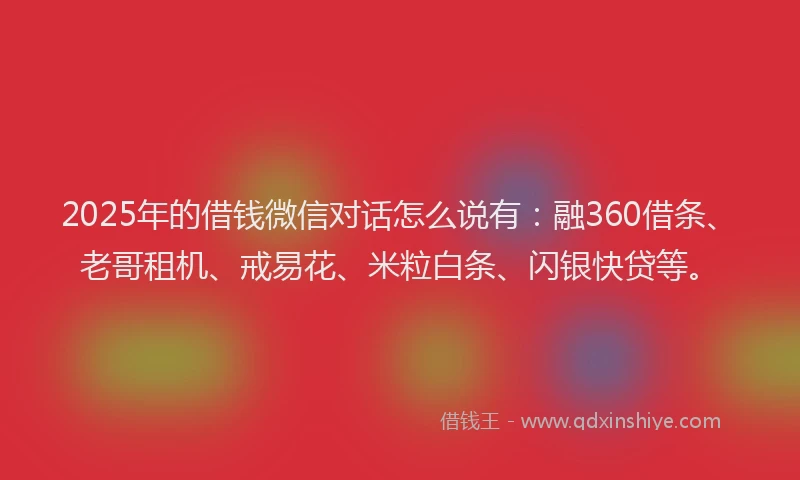2025年的借钱微信对话怎么说有：融360借条、老哥租机、戒易花、米粒白条、闪银快贷等。
