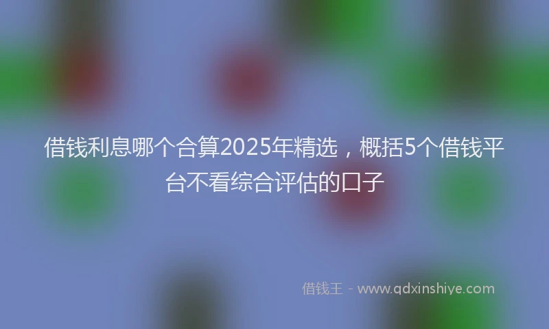 借钱利息哪个合算2025年精选，概括5个借钱平台不看综合评估的口子