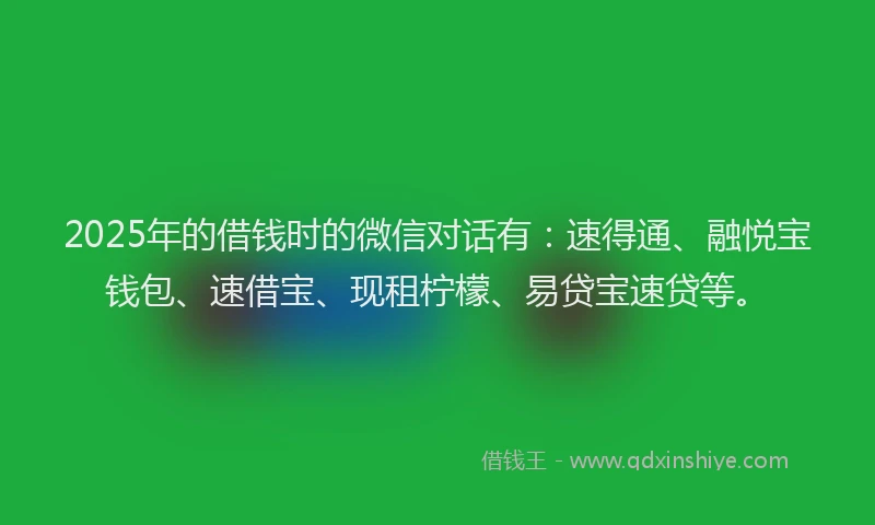 2025年的借钱时的微信对话有：速得通、融悦宝钱包、速借宝、现租柠檬、易贷宝速贷等。
