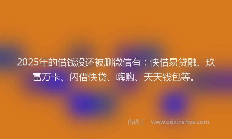 2025年的借钱没还被删微信有：快借易贷融、玖富万卡、闪借快贷、嗨购、天天钱包等。
