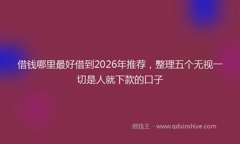借钱哪里最好借到2026年推荐，整理五个无视一切是人就下款的口子