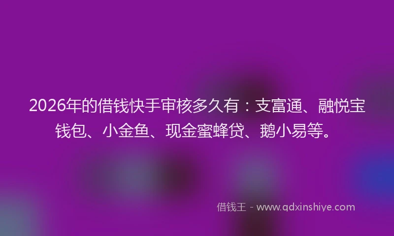 2026年的借钱快手审核多久有：支富通、融悦宝钱包、小金鱼、现金蜜蜂贷、鹅小易等。