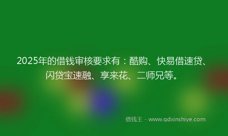 2025年的借钱审核要求有:酷购、快易借速贷、闪贷宝速融、享来花、二师兄等。