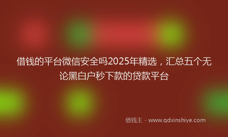 借钱的平台微信安全吗2025年精选，汇总五个无论黑白户秒下款的贷款平台