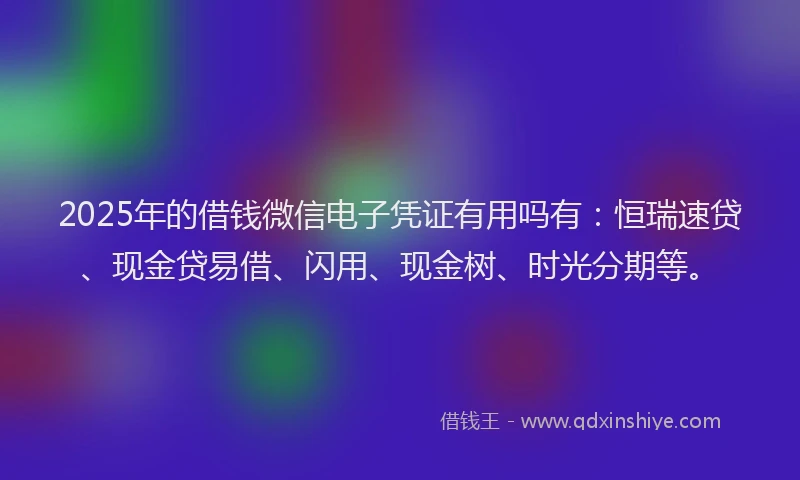 2025年的借钱微信电子凭证有用吗有：恒瑞速贷、现金贷易借、闪用、现金树、时光分期等。