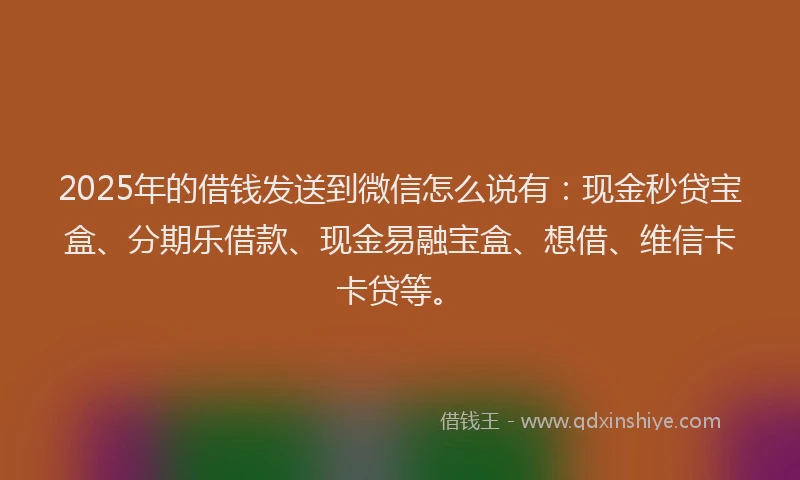 2025年的借钱发送到微信怎么说有：现金秒贷宝盒、分期乐借款、现金易融宝盒、想借、维信卡卡贷等。