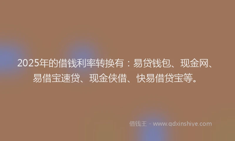 2025年的借钱利率转换有：易贷钱包、现金网、易借宝速贷、现金侠借、快易借贷宝等。