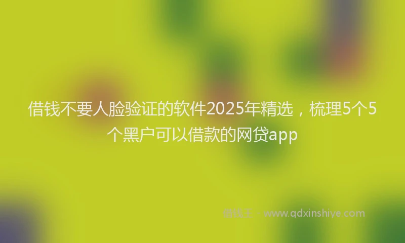 借钱不要人脸验证的软件2025年精选，梳理5个5个黑户可以借款的网贷app