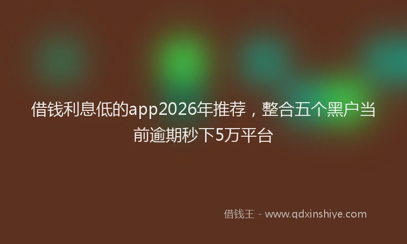 借钱利息低的app2026年推荐，整合五个黑户当前逾期秒下5万平台