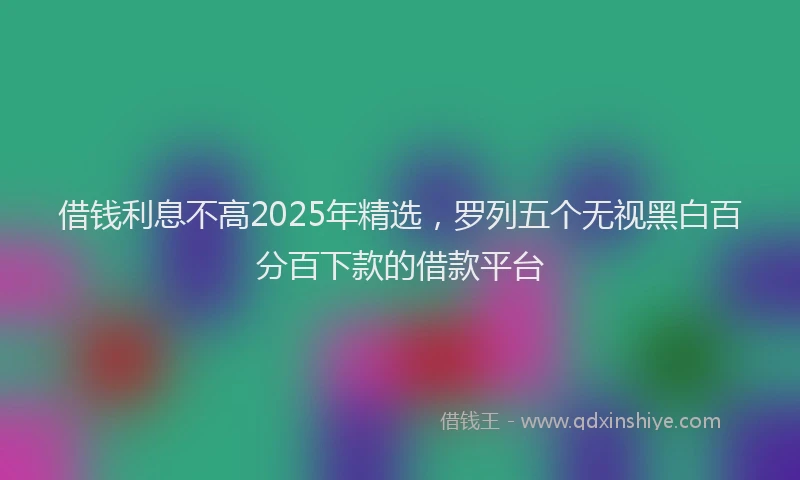 借钱利息不高2025年精选,罗列五个无视黑白百分百下款的借款平台
