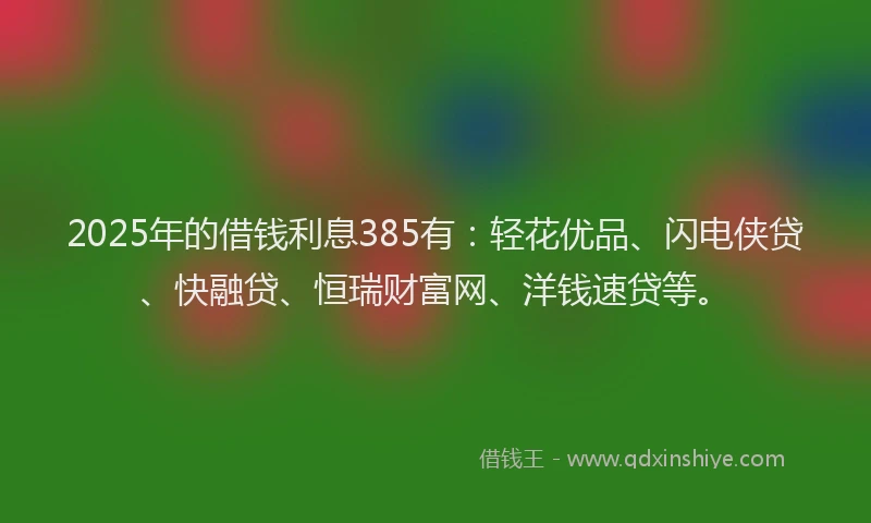 2025年的借钱利息385有：轻花优品、闪电侠贷、快融贷、恒瑞财富网、洋钱速贷等。
