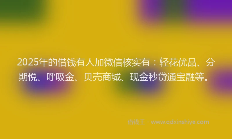 2025年的借钱有人加微信核实有：轻花优品、分期悦、呼吸金、贝壳商城、现金秒贷通宝融等。