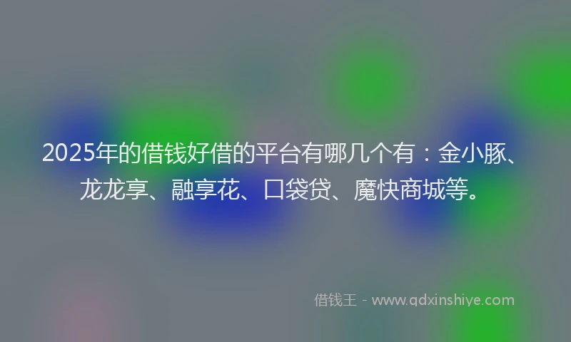 2025年的借钱好借的平台有哪几个有：金小豚、龙龙享、融享花、口袋贷、魔快商城等。