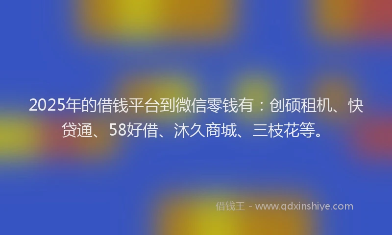 2025年的借钱平台到微信零钱有:创硕租机、快贷通、58好借、沐久商城、三枝花等。