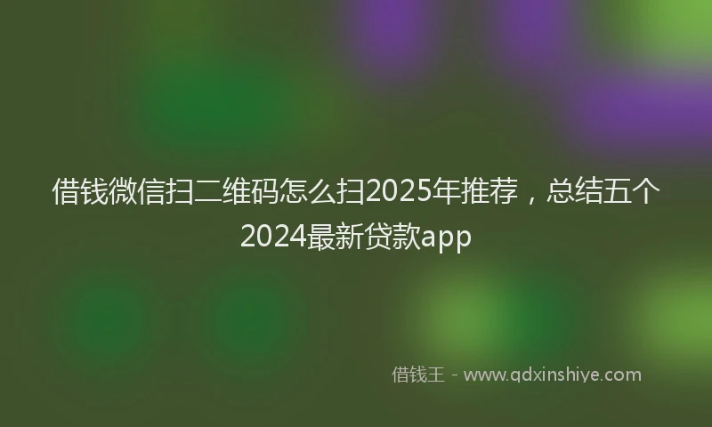 借钱微信扫二维码怎么扫2025年推荐，总结五个2024最新贷款app