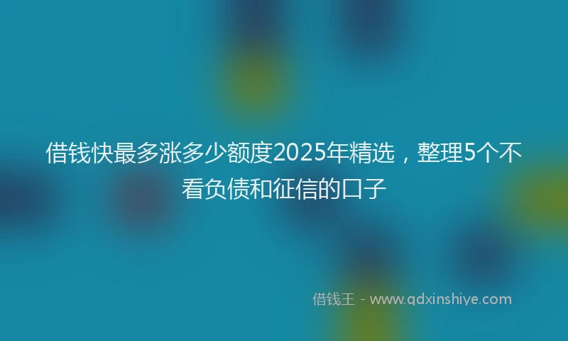 借钱快最多涨多少额度2025年精选，整理5个不看负债和征信的口子