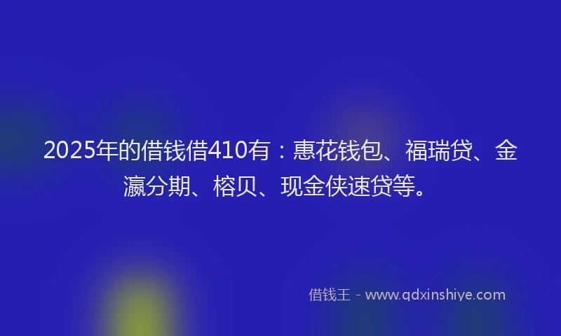 2025年的借钱借410有：惠花钱包、福瑞贷、金瀛分期、榕贝、现金侠速贷等。