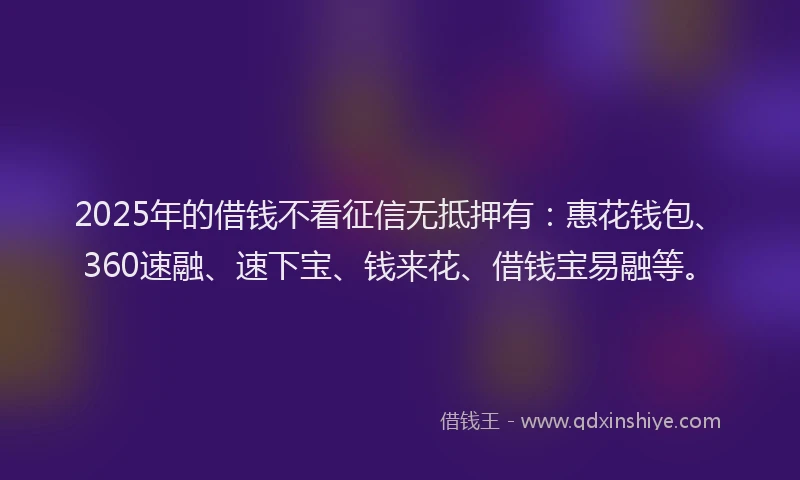 2025年的借钱不看征信无抵押有：惠花钱包、360速融、速下宝、钱来花、借钱宝易融等。
