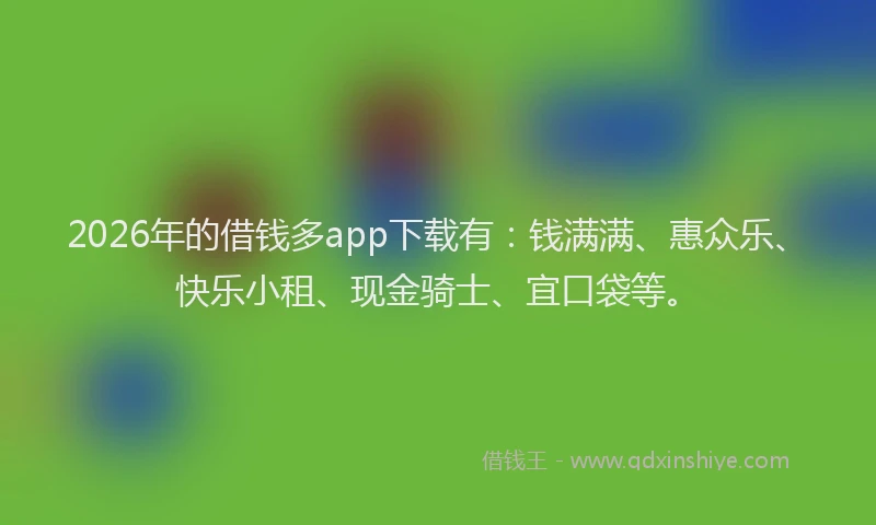 2026年的借钱多app下载有：钱满满、惠众乐、快乐小租、现金骑士、宜口袋等。