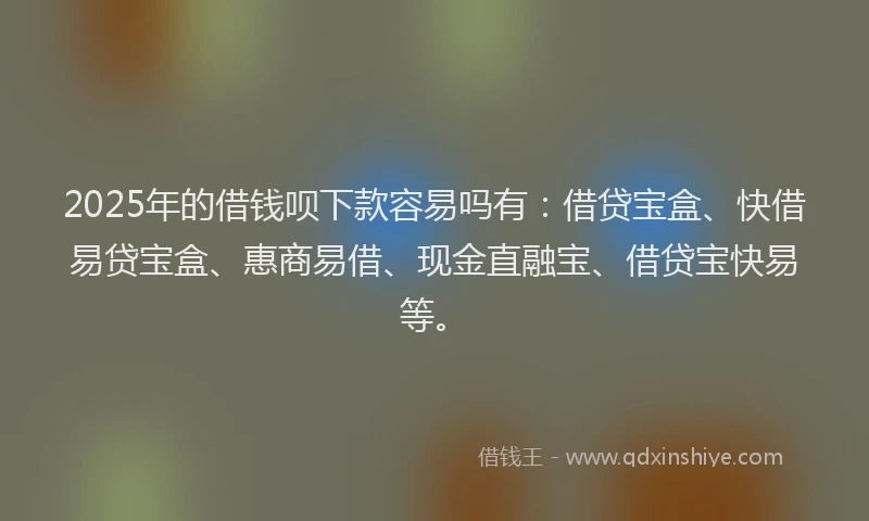 2025年的借钱呗下款容易吗有：借贷宝盒、快借易贷宝盒、惠商易借、现金直融宝、借贷宝快易等。