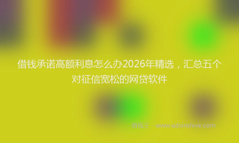 借钱承诺高额利息怎么办2026年精选，汇总五个对征信宽松的网贷软件