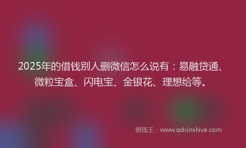 2025年的借钱别人删微信怎么说有：易融贷通、微粒宝盒、闪电宝、金银花、理想给等。