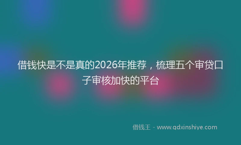 借钱快是不是真的2026年推荐，梳理五个审贷口子审核加快的平台