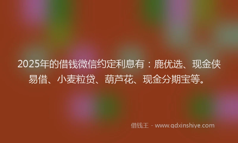 2025年的借钱微信约定利息有：鹿优选、现金侠易借、小麦粒贷、葫芦花、现金分期宝等。