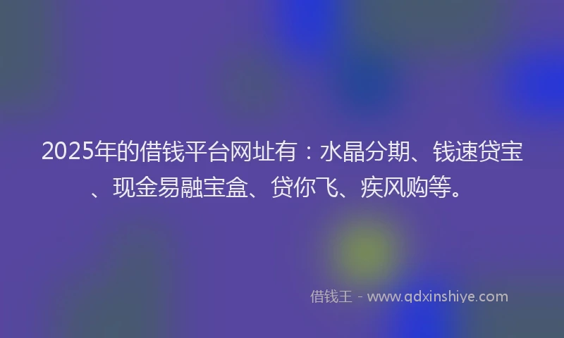 2025年的借钱平台网址有：水晶分期、钱速贷宝、现金易融宝盒、贷你飞、疾风购等。