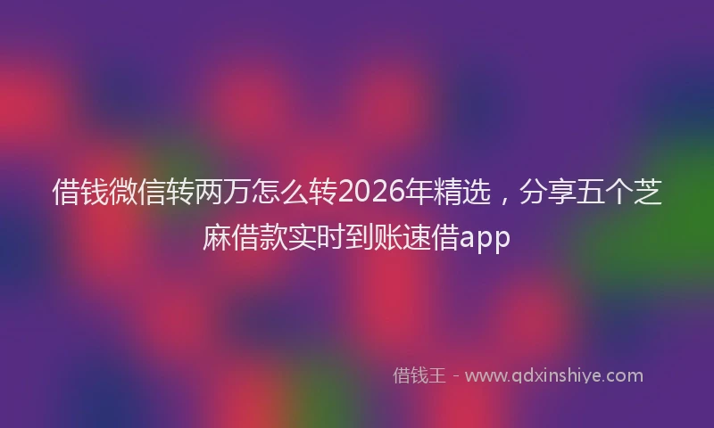 借钱微信转两万怎么转2026年精选，分享五个芝麻借款实时到账速借app