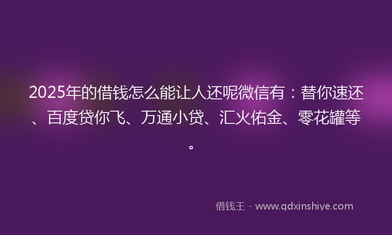 2025年的借钱怎么能让人还呢微信有：替你速还、百度贷你飞、万通小贷、汇火佑金、零花罐等。