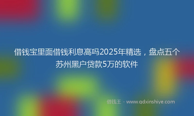 借钱宝里面借钱利息高吗2025年精选，盘点五个苏州黑户贷款5万的软件