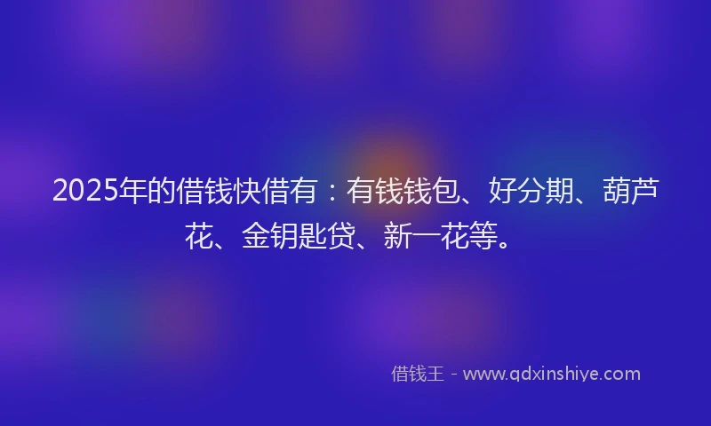 2025年的借钱快借有：有钱钱包、好分期、葫芦花、金钥匙贷、新一花等。
