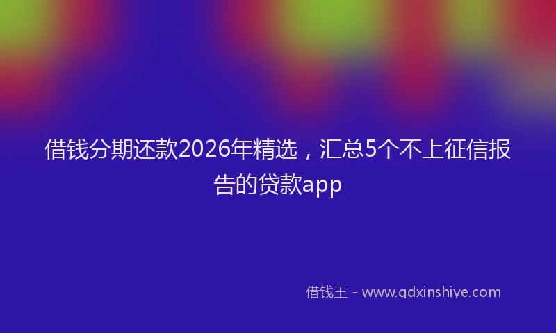 借钱分期还款2026年精选，汇总5个不上征信报告的贷款app