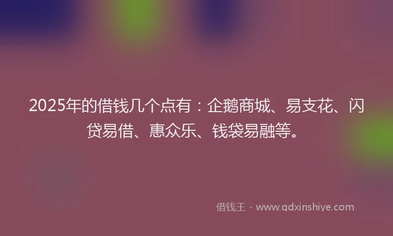 2025年的借钱几个点有：企鹅商城、易支花、闪贷易借、惠众乐、钱袋易融等。