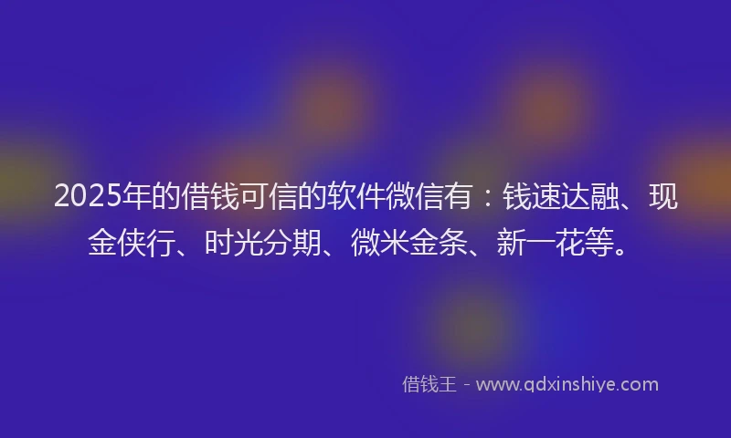 2025年的借钱可信的软件微信有：钱速达融、现金侠行、时光分期、微米金条、新一花等。