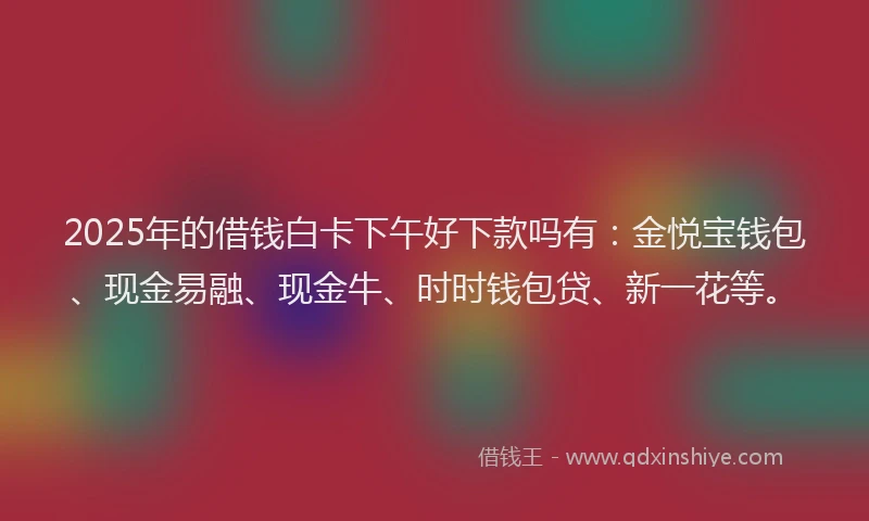 2025年的借钱白卡下午好下款吗有：金悦宝钱包、现金易融、现金牛、时时钱包贷、新一花等。