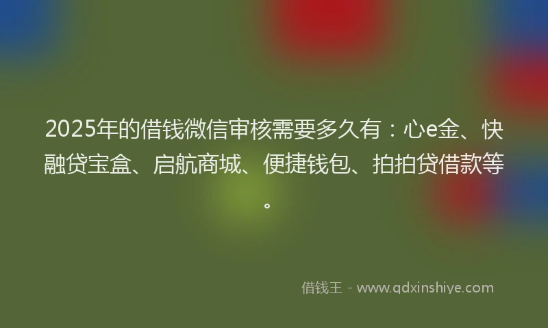 2025年的借钱微信审核需要多久有:心e金、快融贷宝盒、启航商城、便捷钱包、拍拍贷借款等。