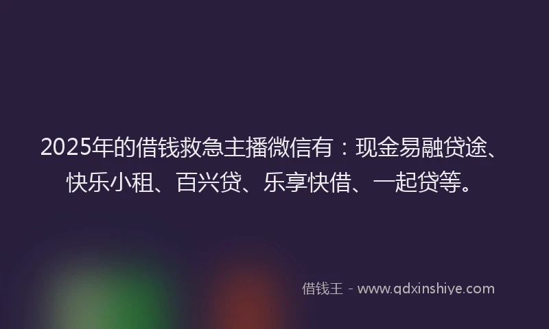 2025年的借钱救急主播微信有：现金易融贷途、快乐小租、百兴贷、乐享快借、一起贷等。