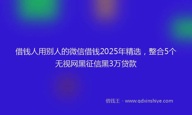 借钱人用别人的微信借钱2025年精选，整合5个无视网黑征信黑3万贷款