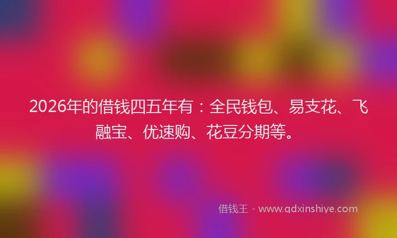 2026年的借钱四五年有:全民钱包、易支花、飞融宝、优速购、花豆分期等。