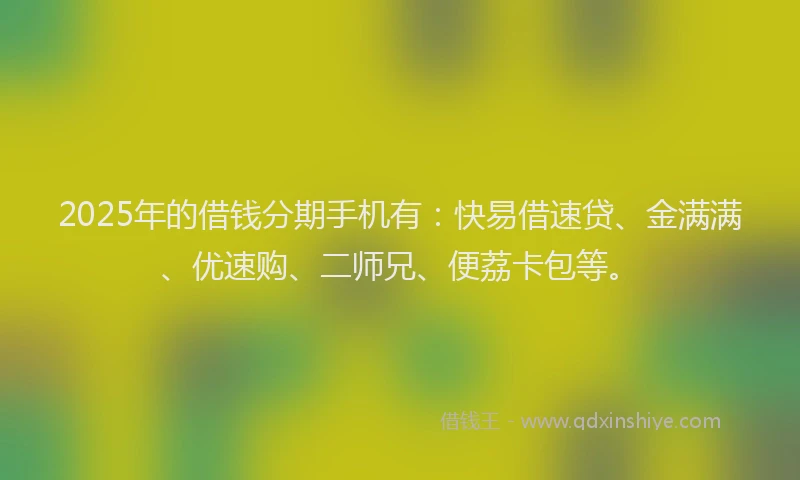 2025年的借钱分期手机有：快易借速贷、金满满、优速购、二师兄、便荔卡包等。