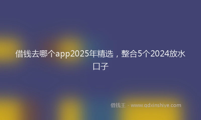 借钱去哪个app2025年精选，整合5个2024放水口子