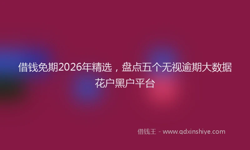 借钱免期2026年精选,盘点五个无视逾期大数据花户黑户平台