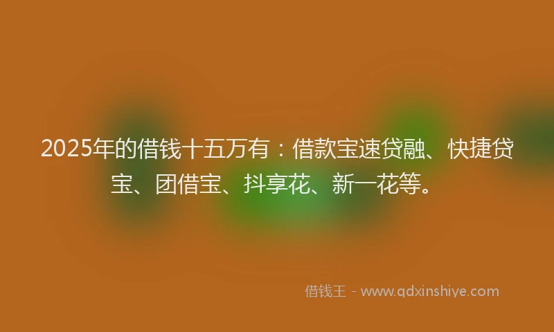 2025年的借钱十五万有：借款宝速贷融、快捷贷宝、团借宝、抖享花、新一花等。