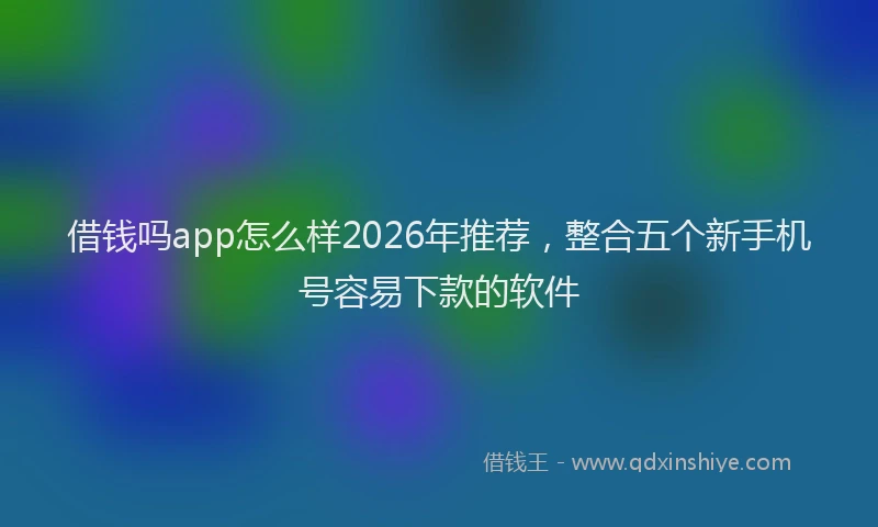 借钱吗app怎么样2026年推荐，整合五个新手机号容易下款的软件