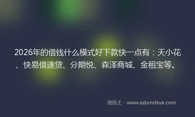 2026年的借钱什么模式好下款快一点有：天小花、快易借速贷、分期悦、森泽商城、金租宝等。