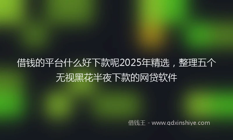 借钱的平台什么好下款呢2025年精选，整理五个无视黑花半夜下款的网贷软件