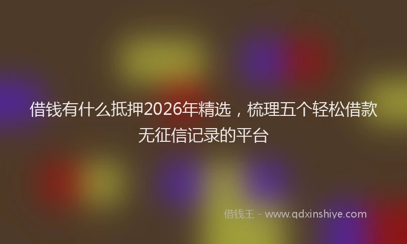 借钱有什么抵押2026年精选，梳理五个轻松借款无征信记录的平台